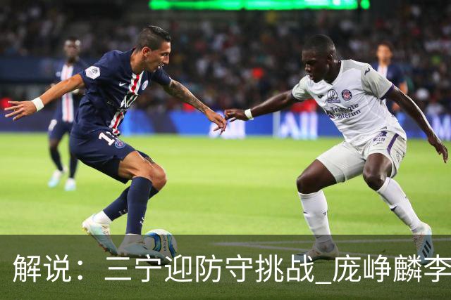 解说：三宁迎防守挑战 庞峥麟李悦洲需做准备 王俊杰或成破局关键